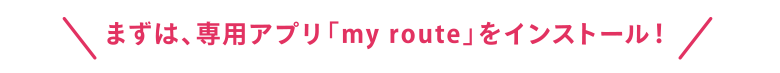 まずは、専用アプリmy routeをインストール